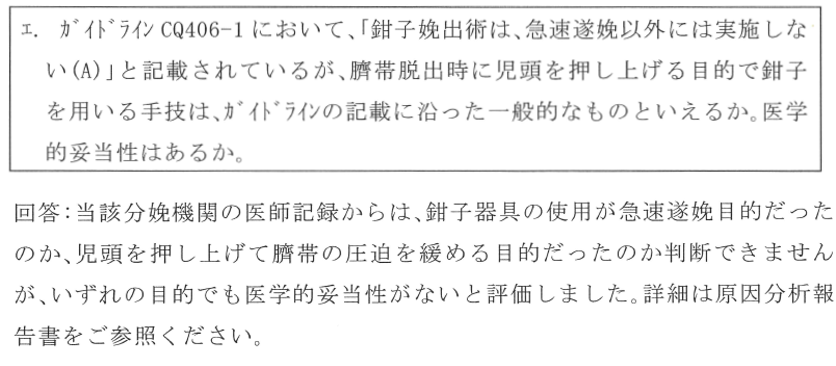 ガイドラインにおいて鉗子娩出術は急遽遂娩以外には実施しないと記載されているが臍帯脱出時に児頭を押し上げる目的で鉗子を用いる手技はガイドラインに沿った一般的なものといえるか。医学的妥当性はあるか。回答、当該分娩機関の医師記録からは鉗子器具の使用が急速遂娩目的だったのか児頭を押し上げて臍帯の圧迫を緩める目的だったのか判断できませんが、いずれの目的でも医学的妥当性がないと評価しました。詳細は原因分析報告書をご参照ください。