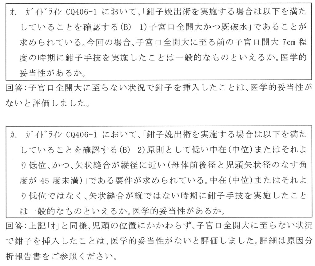 オ、ガイドラインにおいて鉗子娩出術を実施する場合は子宮口前回大かつ既破水であることが求められている。今回の場合子宮口全開大に至る前の子宮口開大７cm程度の時期に鉗子手技を実施したことは一般的なものといえるか。医学的妥当性があるか。回答、子宮口全開大に至らない状態で鉗子を挿入したことは医学的妥当性がないと判断しました。
カ、ガイドラインにおいて鉗子娩出術を実施する場合は原則として低い中在（中位）またはそれより低位かつ矢状縫合が縦径に近い（母体前後径と児頭矢状径のなす角度が45度未満）である要件が求められている。中在（中位）またはそれより低位ではなく矢状縫合が縦ではない時期に鉗子手技を実施したことは一般的なものといえるか。医学的妥当性があるか。回答、上記オと同様、児頭の位置にかかわらず子宮口全開大に至らない状態で鉗子を挿入したことは医学的妥当性がないと評価しました。詳細は原因分析報告書をご参照ください。